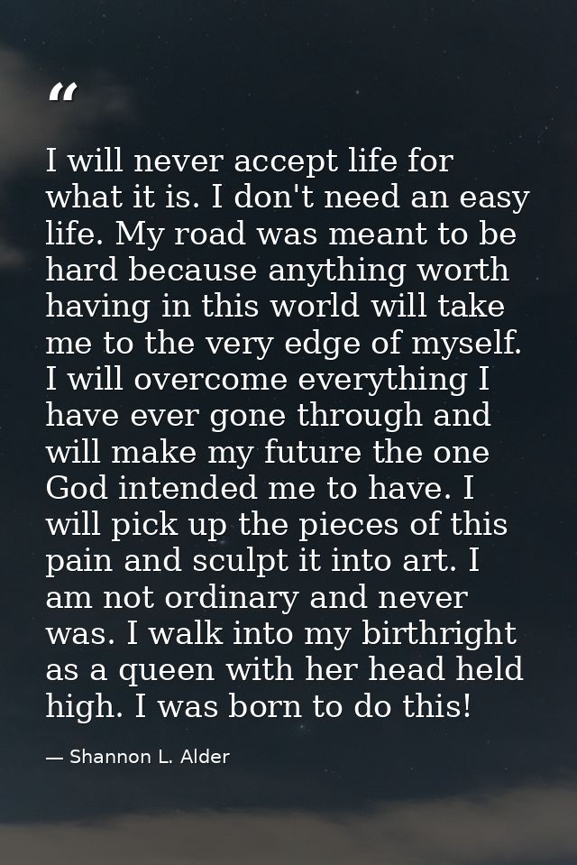 I will never accept life for what it is. I don't need an easy life. My road was meant to be hard because anything worth  — Shannon L. Alder