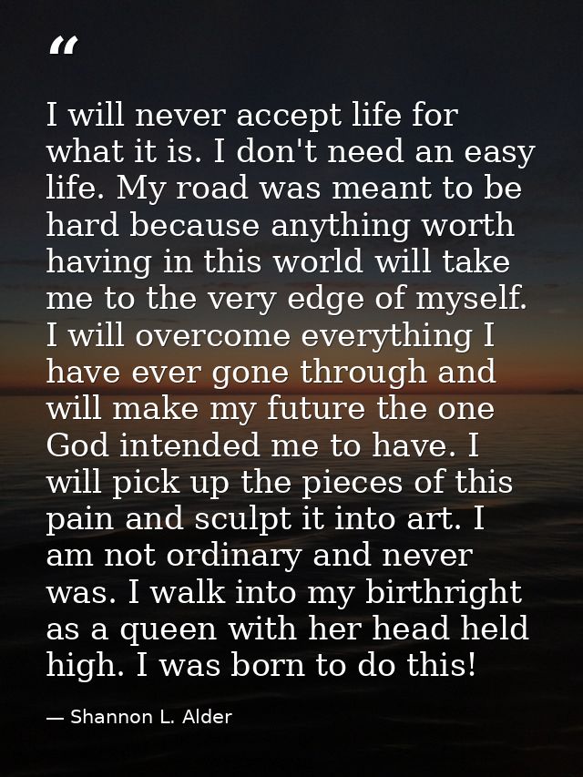 I will never accept life for what it is. I don't need an easy life. My road was meant to be hard because anything worth  — Shannon L. Alder
