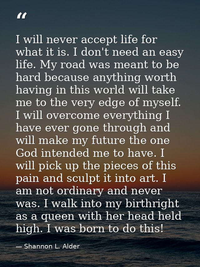 I will never accept life for what it is. I don't need an easy life. My road was meant to be hard because anything worth  — Shannon L. Alder