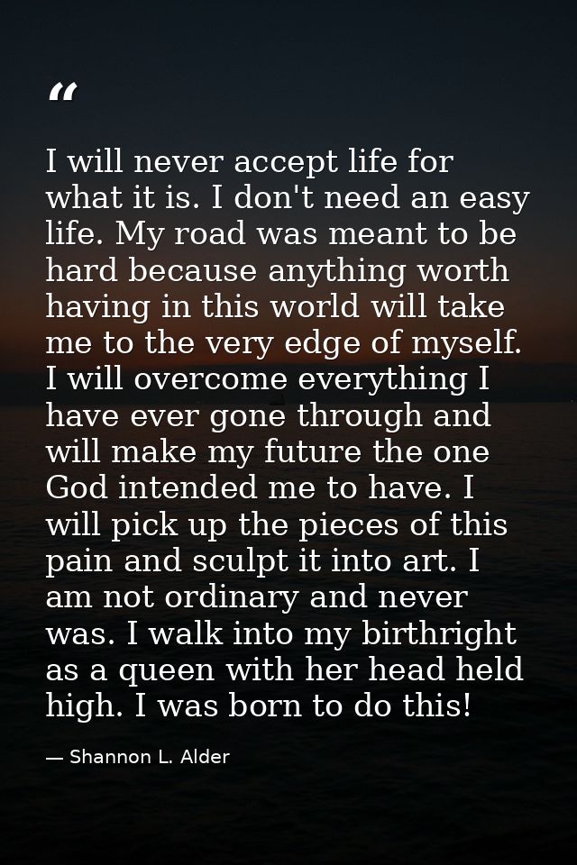 I will never accept life for what it is. I don't need an easy life. My road was meant to be hard because anything worth  — Shannon L. Alder