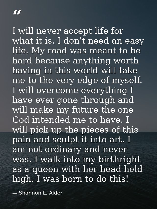 I will never accept life for what it is. I don't need an easy life. My road was meant to be hard because anything worth  — Shannon L. Alder