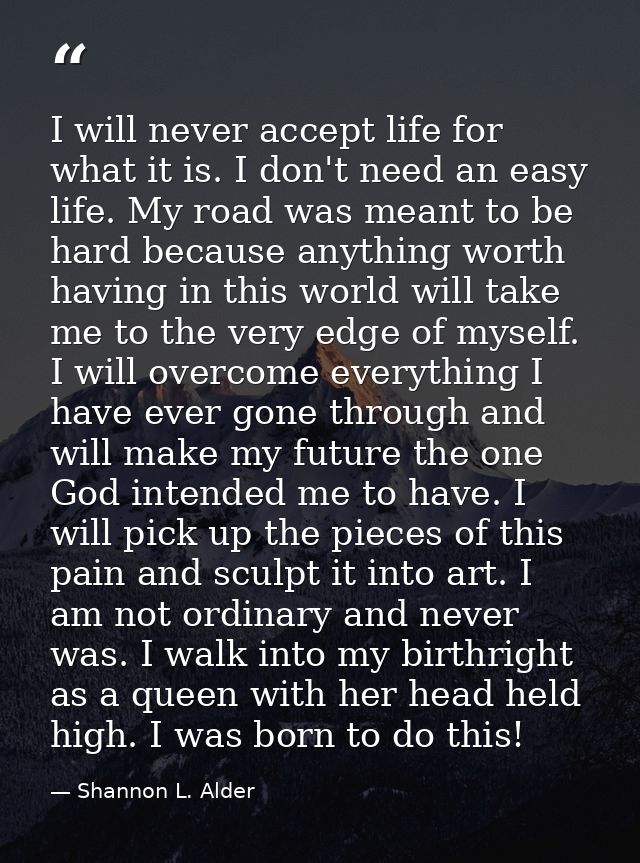 I will never accept life for what it is. I don't need an easy life. My road was meant to be hard because anything worth  — Shannon L. Alder