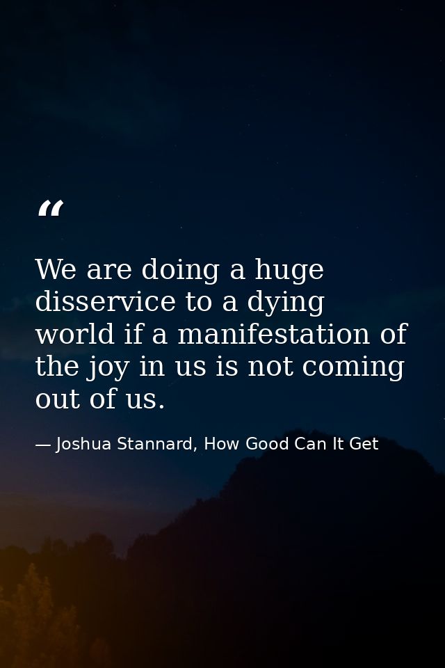 We are doing a huge disservice to a dying world if a manifestation of the joy in us is not coming out of us. — Joshua Stannard, How Good Can It Get