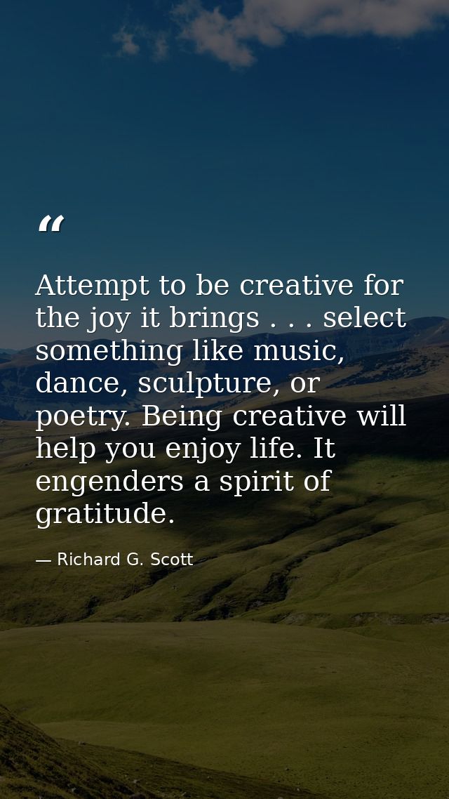 Attempt to be creative for the joy it brings . . . select something like music, dance, sculpture, or poetry. Being creat — Richard G. Scott