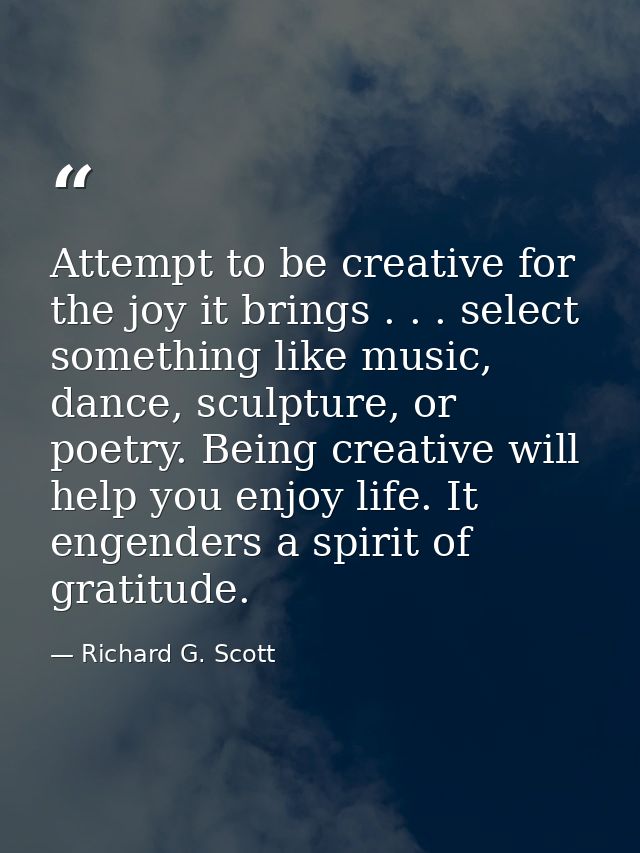 Attempt to be creative for the joy it brings . . . select something like music, dance, sculpture, or poetry. Being creat — Richard G. Scott