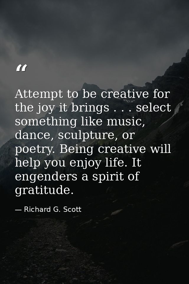 Attempt to be creative for the joy it brings . . . select something like music, dance, sculpture, or poetry. Being creat — Richard G. Scott