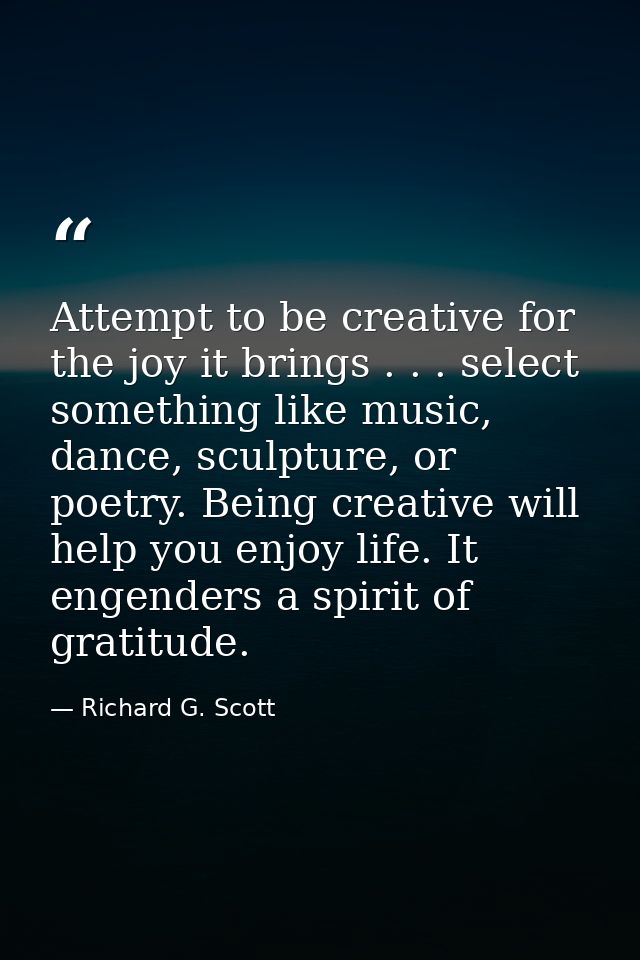 Attempt to be creative for the joy it brings . . . select something like music, dance, sculpture, or poetry. Being creat — Richard G. Scott