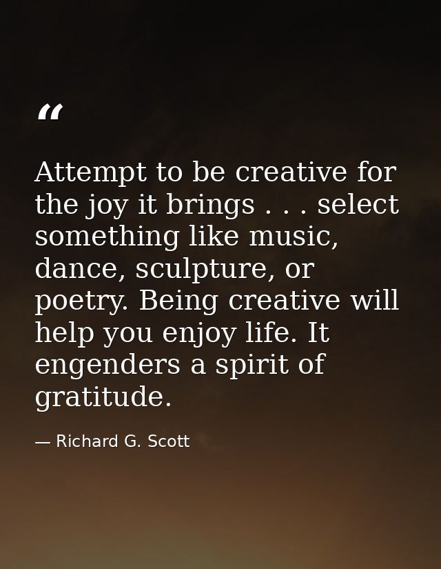 Attempt to be creative for the joy it brings . . . select something like music, dance, sculpture, or poetry. Being creat — Richard G. Scott