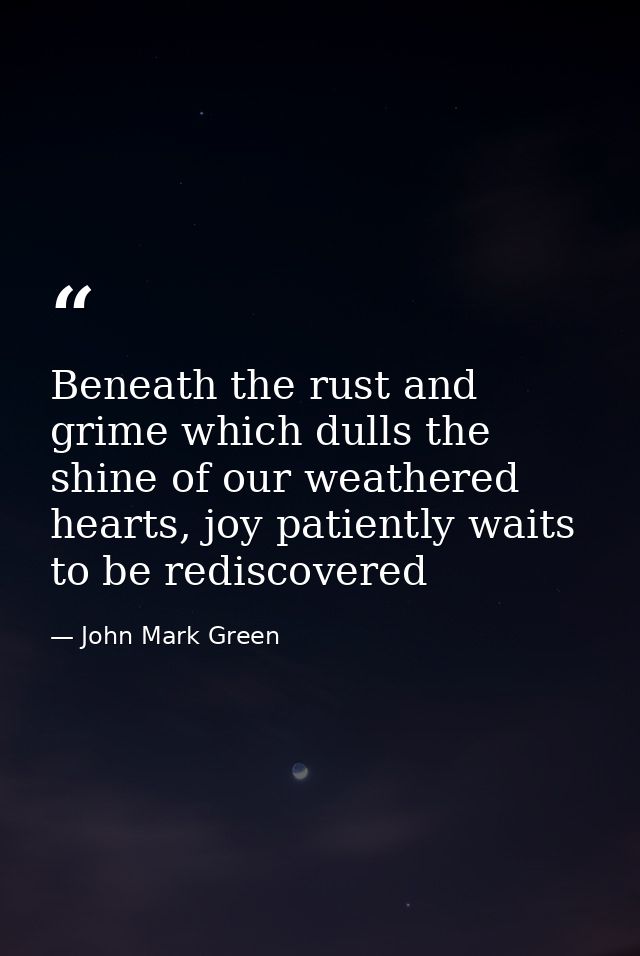 Beneath the rust and grime which dulls the shine of our weathered hearts, joy patiently waits to be rediscovered — John Mark Green