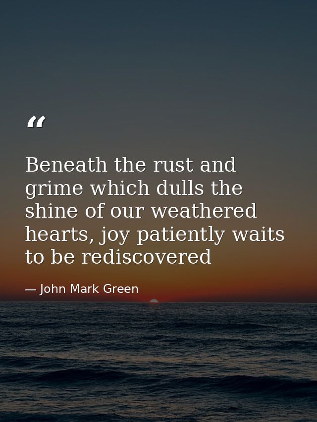 Beneath the rust and grime which dulls the shine of our weathered hearts, joy patiently waits to be rediscovered — John Mark Green