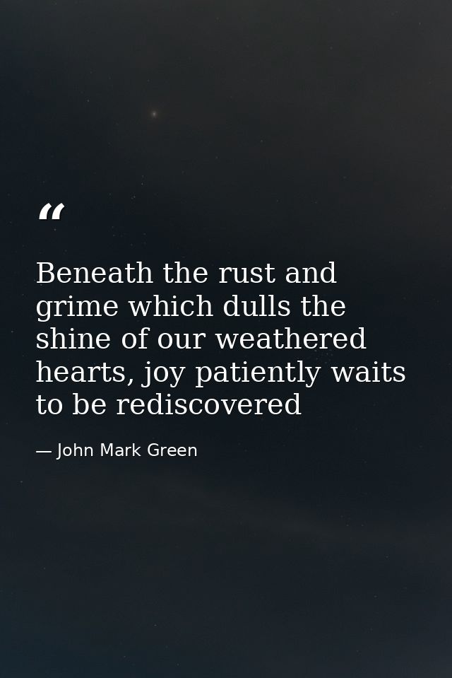 Beneath the rust and grime which dulls the shine of our weathered hearts, joy patiently waits to be rediscovered — John Mark Green