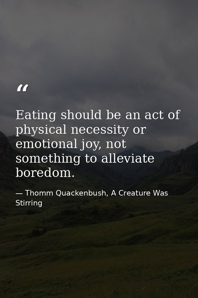 Eating should be an act of physical necessity or emotional joy, not something to alleviate boredom. — Thomm Quackenbush, A Creature Was Stirring