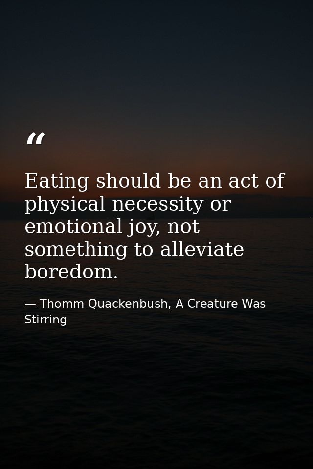 Eating should be an act of physical necessity or emotional joy, not something to alleviate boredom. — Thomm Quackenbush, A Creature Was Stirring