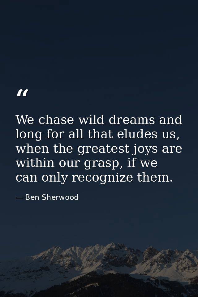 We chase wild dreams and long for all that eludes us, when the greatest joys are within our grasp, if we can only recogn — Ben Sherwood