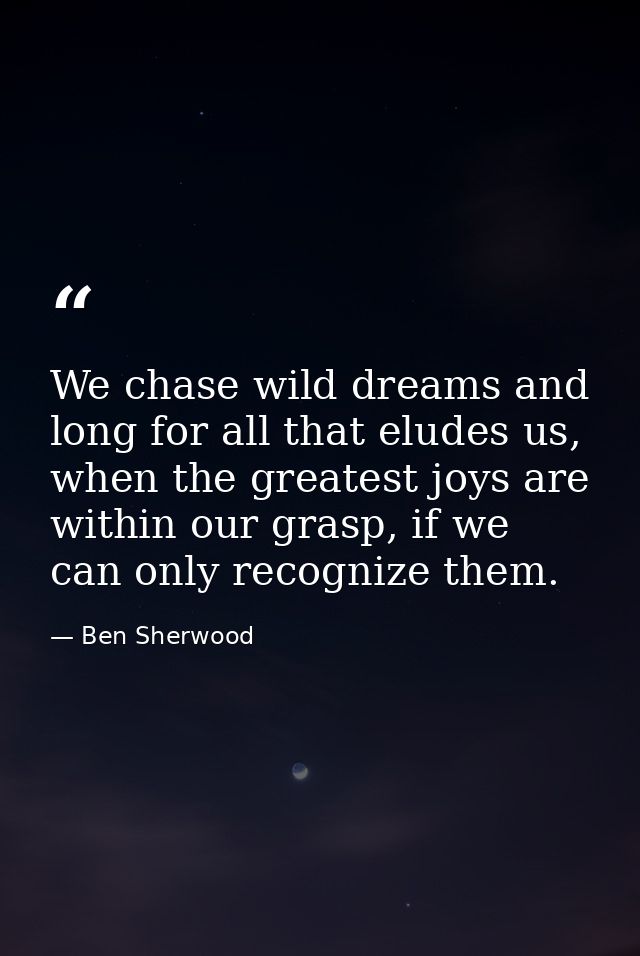 We chase wild dreams and long for all that eludes us, when the greatest joys are within our grasp, if we can only recogn — Ben Sherwood