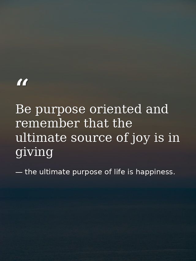 Be purpose oriented and remember that the ultimate source of joy is in giving — the ultimate purpose of life is happiness.