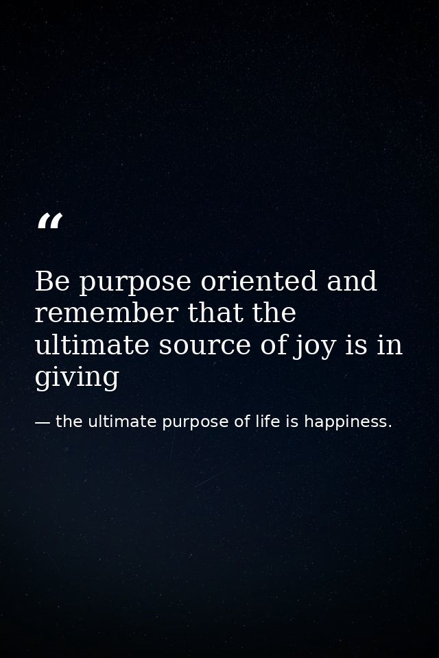Be purpose oriented and remember that the ultimate source of joy is in giving — the ultimate purpose of life is happiness.