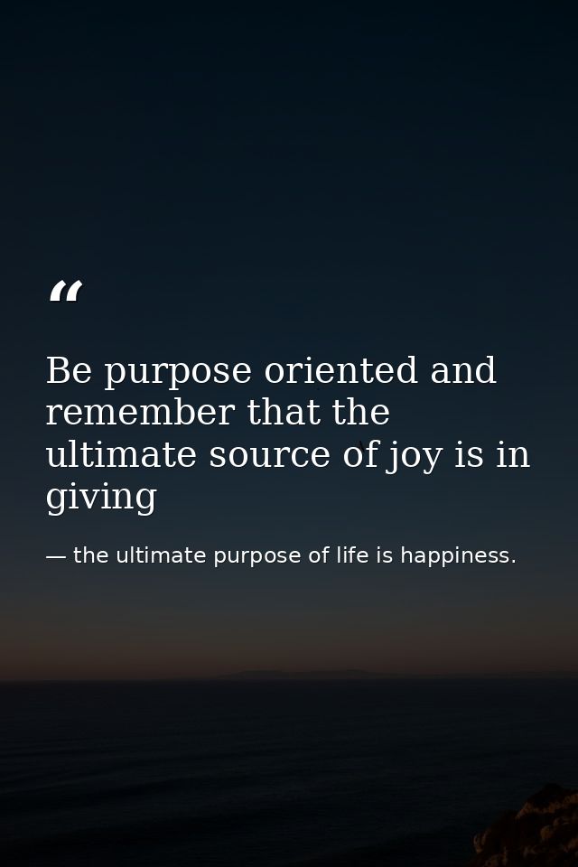 Be purpose oriented and remember that the ultimate source of joy is in giving — the ultimate purpose of life is happiness.