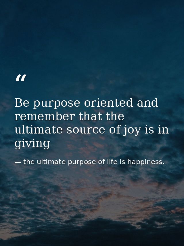 Be purpose oriented and remember that the ultimate source of joy is in giving — the ultimate purpose of life is happiness.