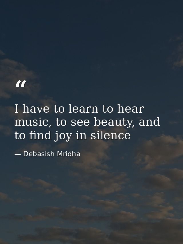 I have to learn to hear music, to see beauty, and to find joy in silence — Debasish Mridha