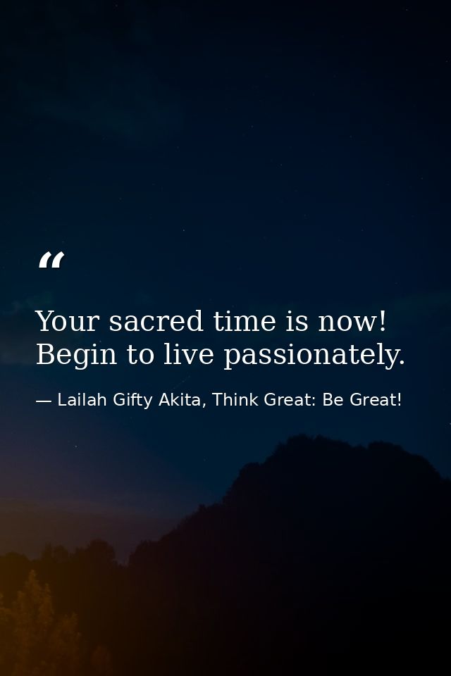 Your sacred time is now! Begin to live passionately. — Lailah Gifty Akita, Think Great: Be Great!