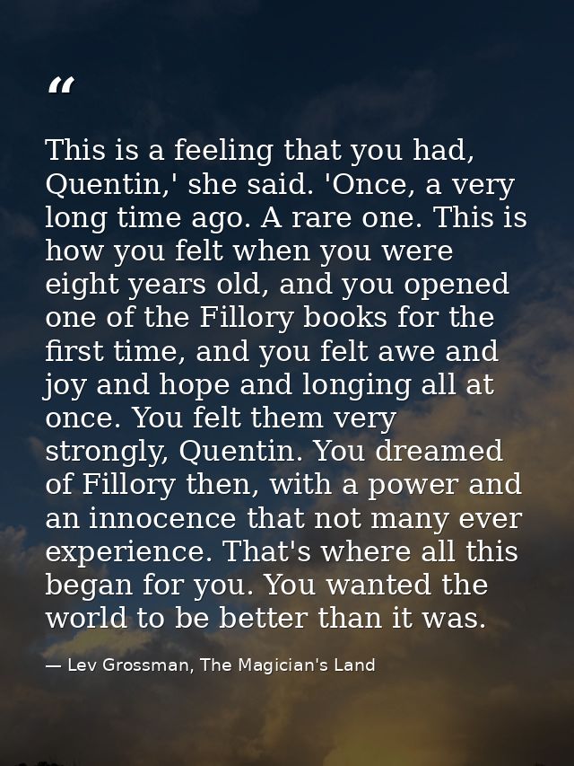 This is a feeling that you had, Quentin,' she said. 'Once, a very long time ago. A rare one. This is how you felt when y — Lev Grossman, The Magician's Land