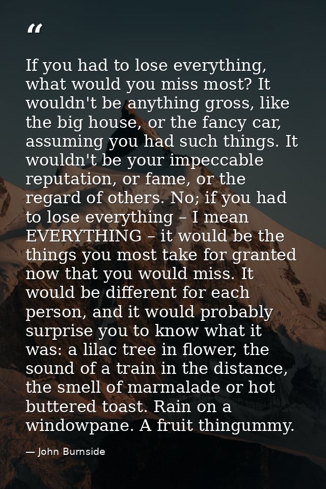 If you had to lose everything, what would you miss most? It wouldn't be anything gross, like the big house, or the fancy — John Burnside