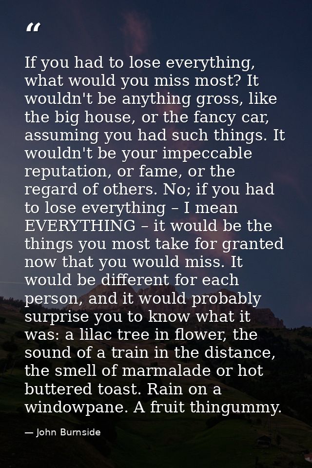 If you had to lose everything, what would you miss most? It wouldn't be anything gross, like the big house, or the fancy — John Burnside