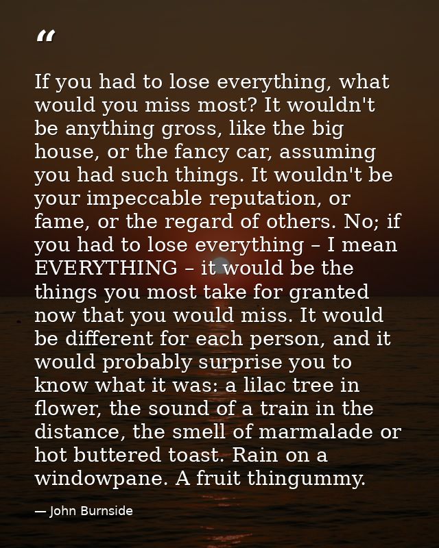 If you had to lose everything, what would you miss most? It wouldn't be anything gross, like the big house, or the fancy — John Burnside