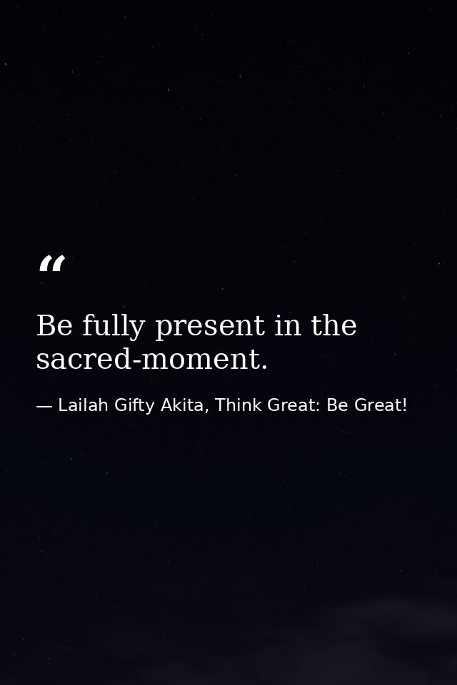 Be fully present in the sacred-moment. — Lailah Gifty Akita, Think Great: Be Great!