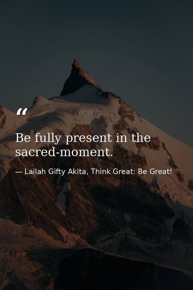 Be fully present in the sacred-moment. — Lailah Gifty Akita, Think Great: Be Great!