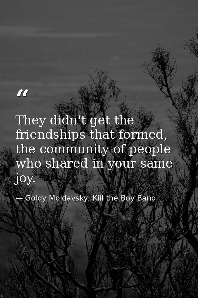 They didn't get the friendships that formed, the community of people who shared in your same joy. — Goldy Moldavsky, Kill the Boy Band