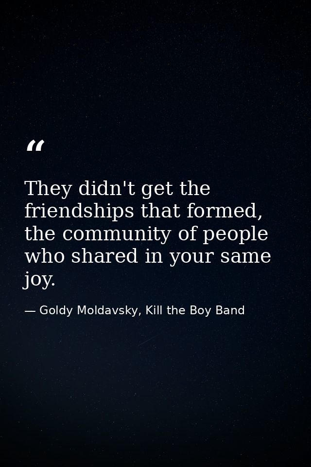They didn't get the friendships that formed, the community of people who shared in your same joy. — Goldy Moldavsky, Kill the Boy Band