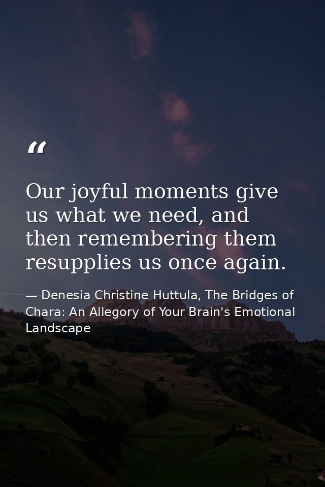 Our joyful moments give us what we need, and then remembering them resupplies us once again. — Denesia Christine Huttula, The Bridges of Chara: An Allegory of Your Brain's Emotional Landscape