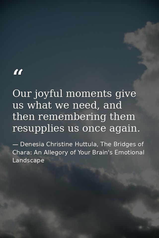 Our joyful moments give us what we need, and then remembering them resupplies us once again. — Denesia Christine Huttula, The Bridges of Chara: An Allegory of Your Brain's Emotional Landscape