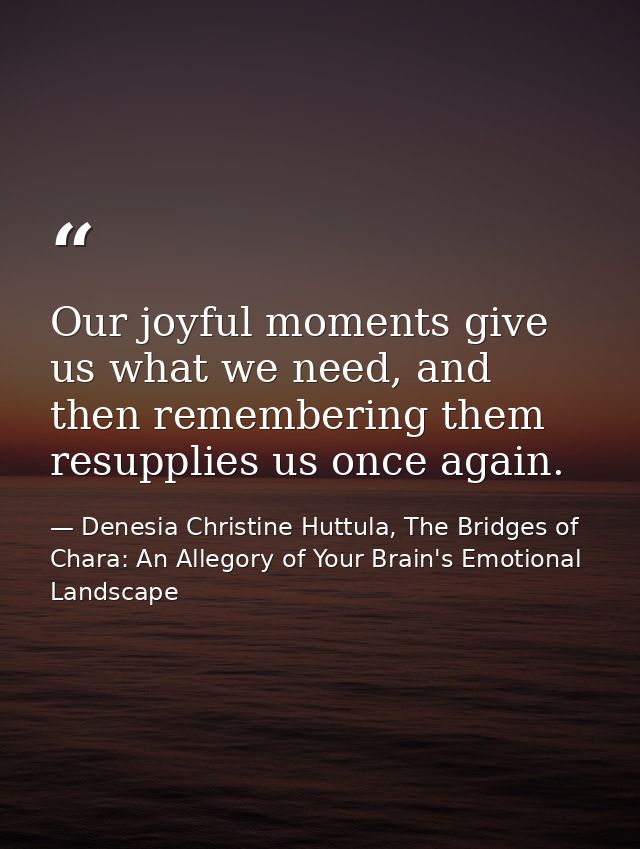 Our joyful moments give us what we need, and then remembering them resupplies us once again. — Denesia Christine Huttula, The Bridges of Chara: An Allegory of Your Brain's Emotional Landscape
