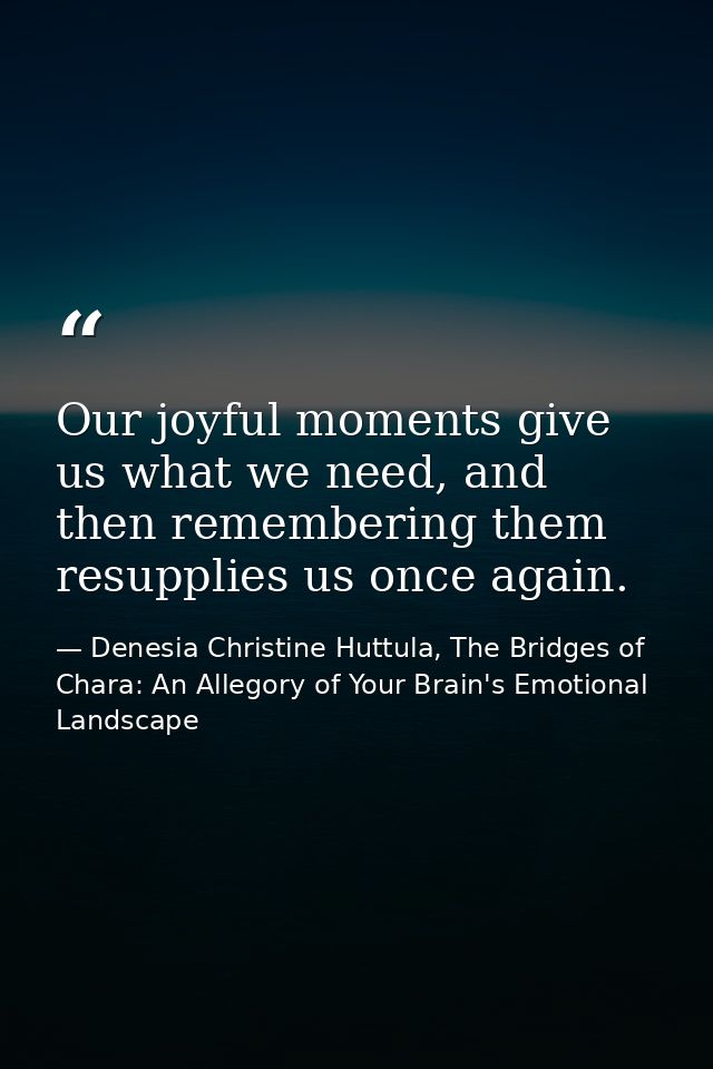 Our joyful moments give us what we need, and then remembering them resupplies us once again. — Denesia Christine Huttula, The Bridges of Chara: An Allegory of Your Brain's Emotional Landscape