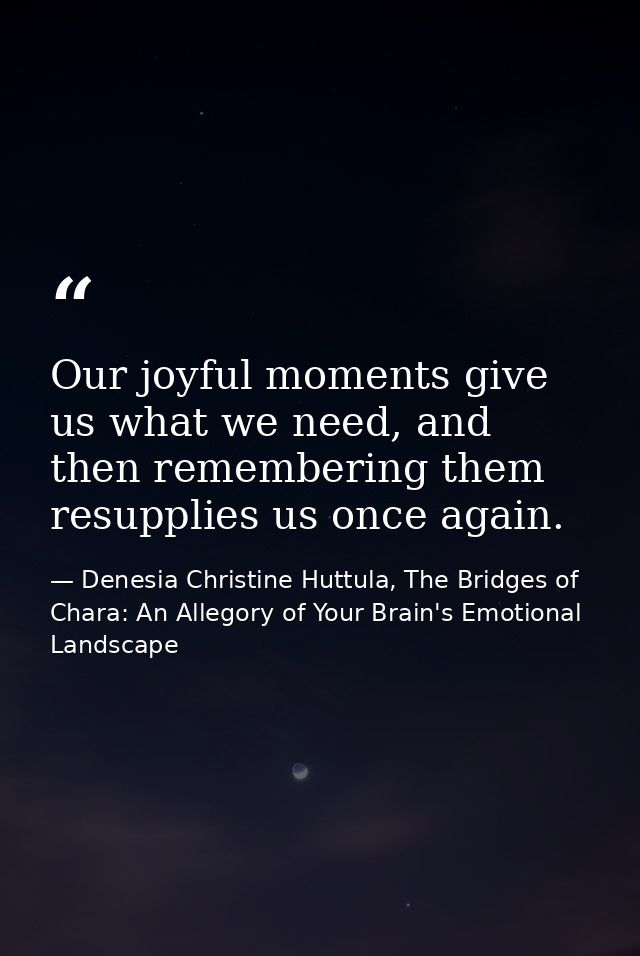 Our joyful moments give us what we need, and then remembering them resupplies us once again. — Denesia Christine Huttula, The Bridges of Chara: An Allegory of Your Brain's Emotional Landscape