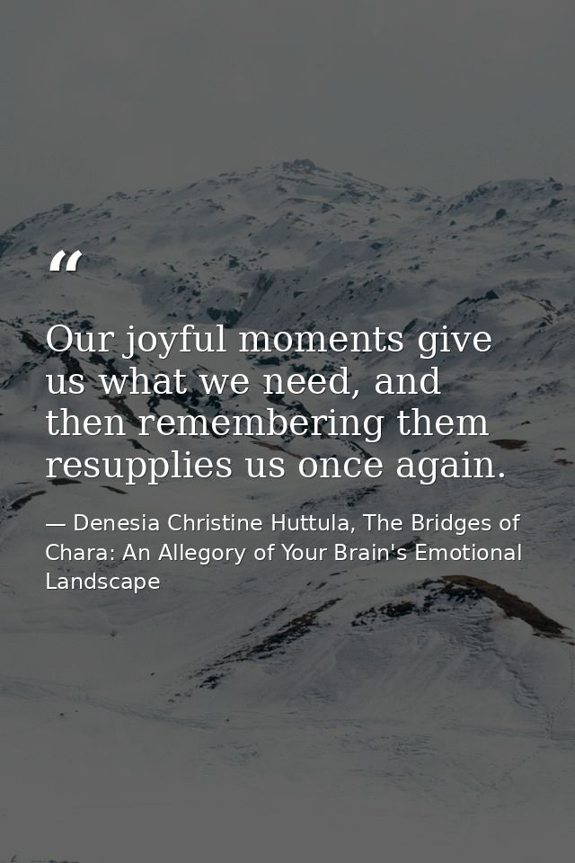 Our joyful moments give us what we need, and then remembering them resupplies us once again. — Denesia Christine Huttula, The Bridges of Chara: An Allegory of Your Brain's Emotional Landscape