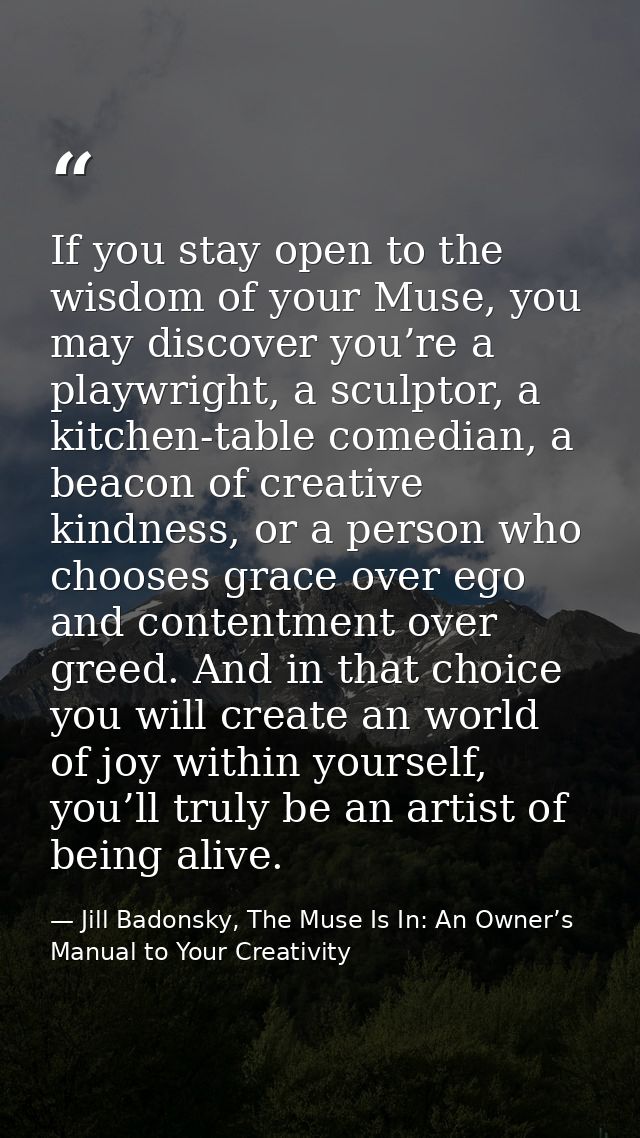 If you stay open to the wisdom of your Muse, you may discover you’re a playwright, a sculptor, a kitchen-table comedian, — Jill Badonsky, The Muse Is In: An Owner’s Manual to Your Creativity