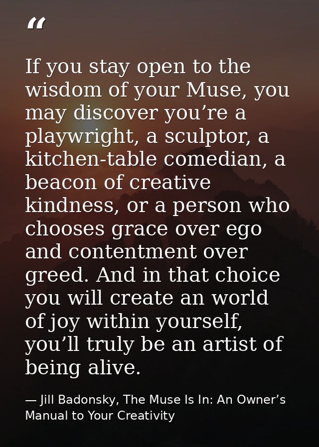 If you stay open to the wisdom of your Muse, you may discover you’re a playwright, a sculptor, a kitchen-table comedian, — Jill Badonsky, The Muse Is In: An Owner’s Manual to Your Creativity