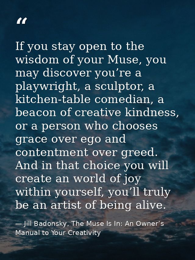 If you stay open to the wisdom of your Muse, you may discover you’re a playwright, a sculptor, a kitchen-table comedian, — Jill Badonsky, The Muse Is In: An Owner’s Manual to Your Creativity