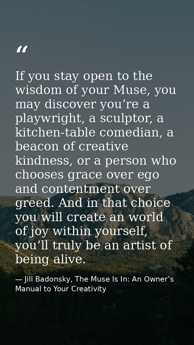 If you stay open to the wisdom of your Muse, you may discover you’re a playwright, a sculptor, a kitchen-table comedian, — Jill Badonsky, The Muse Is In: An Owner’s Manual to Your Creativity