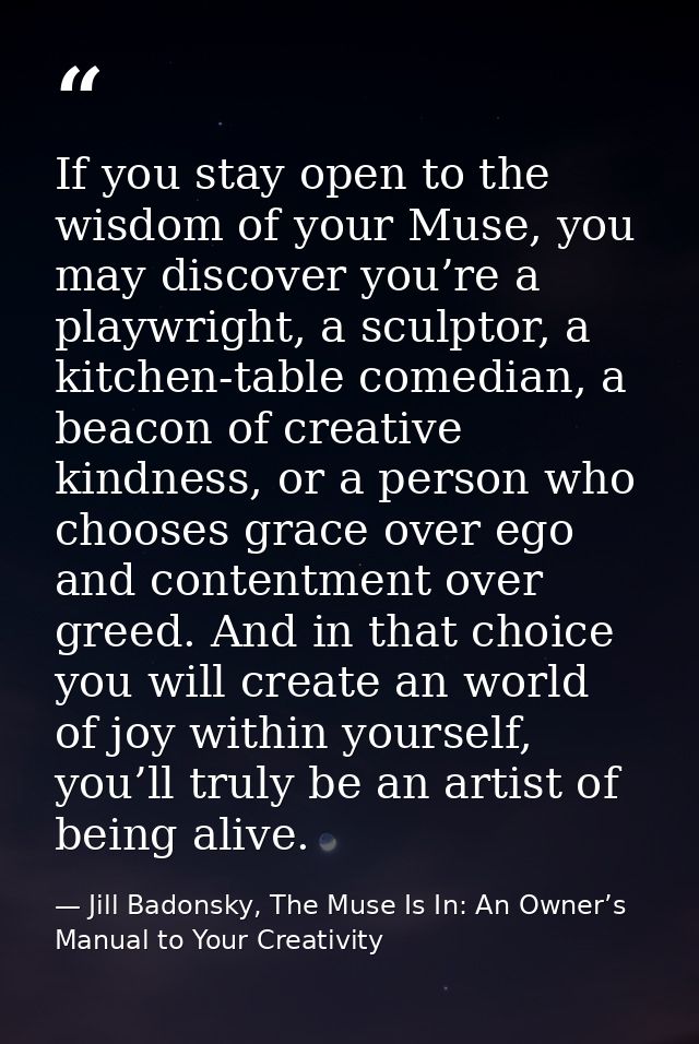 If you stay open to the wisdom of your Muse, you may discover you’re a playwright, a sculptor, a kitchen-table comedian, — Jill Badonsky, The Muse Is In: An Owner’s Manual to Your Creativity