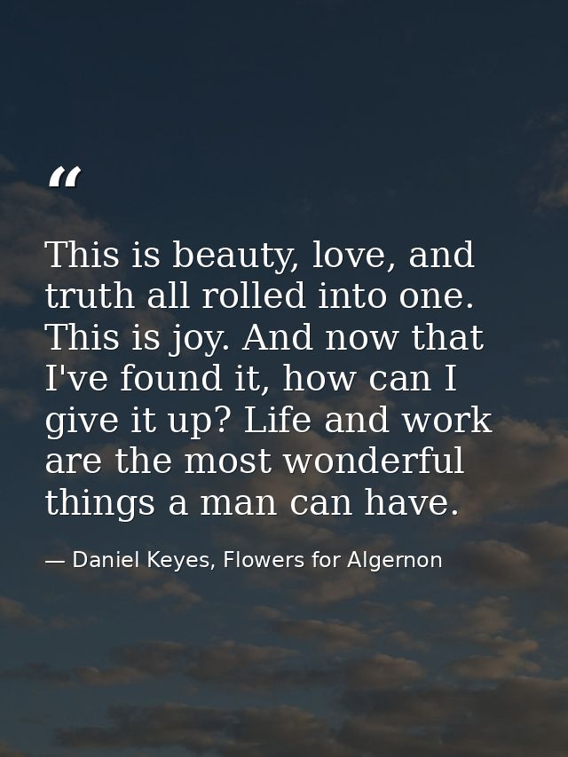 This is beauty, love, and truth all rolled into one. This is joy. And now that I've found it, how can I give it up? Life — Daniel Keyes, Flowers for Algernon