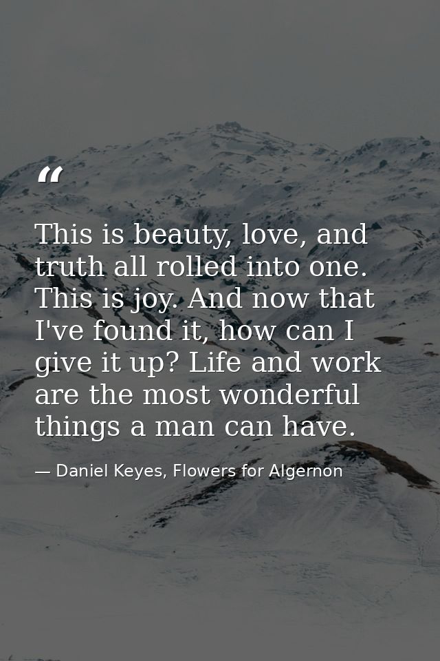 This is beauty, love, and truth all rolled into one. This is joy. And now that I've found it, how can I give it up? Life — Daniel Keyes, Flowers for Algernon