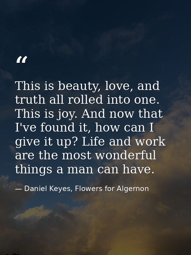 This is beauty, love, and truth all rolled into one. This is joy. And now that I've found it, how can I give it up? Life — Daniel Keyes, Flowers for Algernon