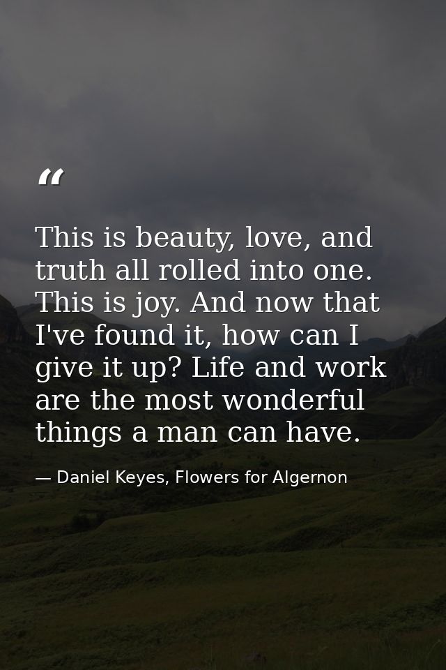 This is beauty, love, and truth all rolled into one. This is joy. And now that I've found it, how can I give it up? Life — Daniel Keyes, Flowers for Algernon