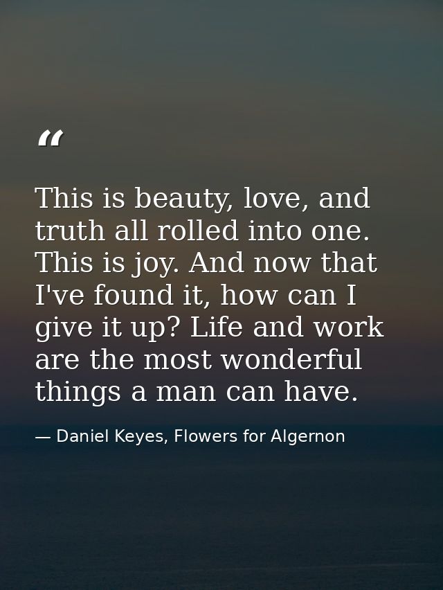 This is beauty, love, and truth all rolled into one. This is joy. And now that I've found it, how can I give it up? Life — Daniel Keyes, Flowers for Algernon