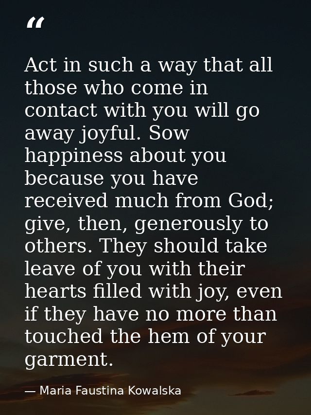 Act in such a way that all those who come in contact with you will go away joyful. Sow happiness about you because you h — Maria Faustina Kowalska